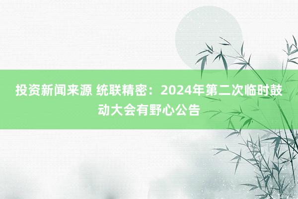 投资新闻来源 统联精密：2024年第二次临时鼓动大会有野心公告