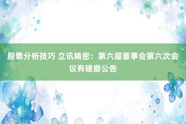 股票分析技巧 立讯精密：第六届董事会第六次会议有磋磨公告