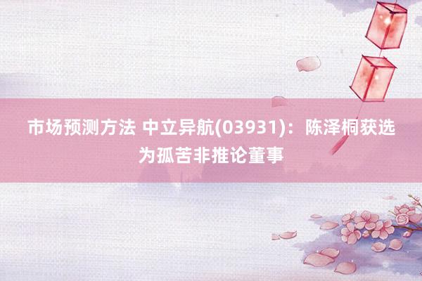 市场预测方法 中立异航(03931)：陈泽桐获选为孤苦非推论董事