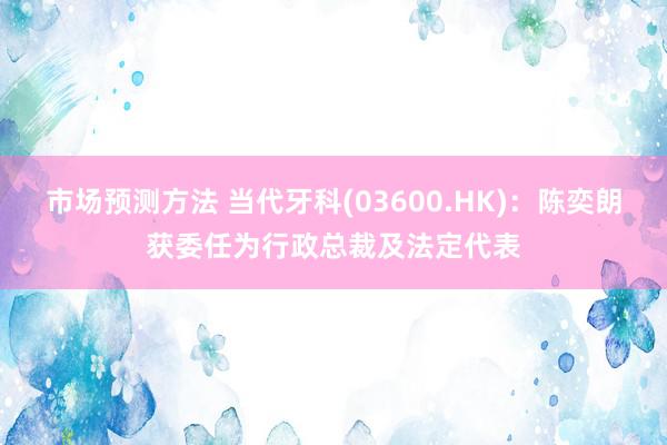 市场预测方法 当代牙科(03600.HK)：陈奕朗获委任为行政总裁及法定代表