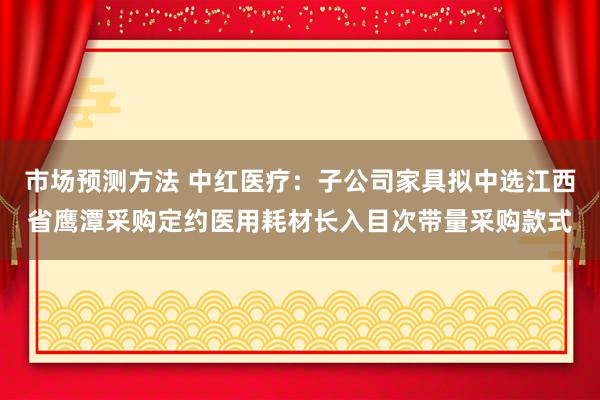 市场预测方法 中红医疗：子公司家具拟中选江西省鹰潭采购定约医用耗材长入目次带量采购款式