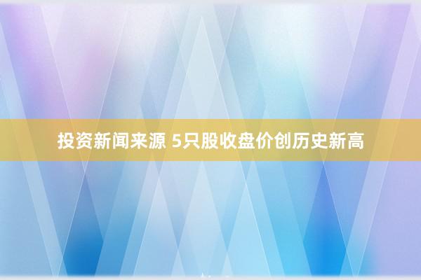 投资新闻来源 5只股收盘价创历史新高