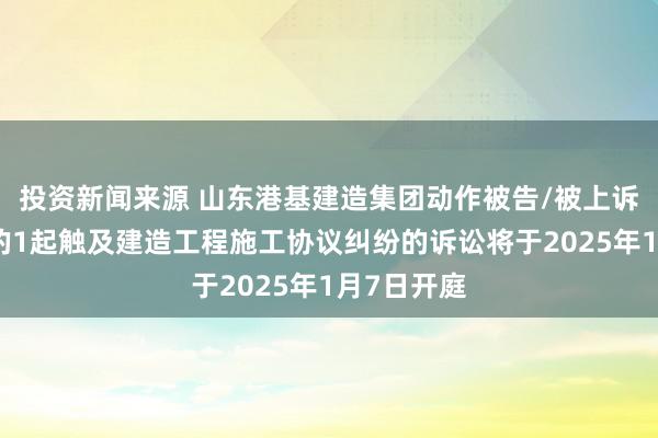 投资新闻来源 山东港基建造集团动作被告/被上诉东说念主的1起触及建造工程施工协议纠纷的诉讼将于2025年1月7日开庭