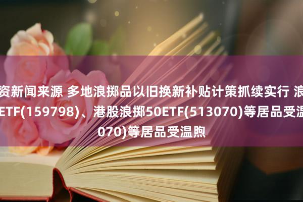 投资新闻来源 多地浪掷品以旧换新补贴计策抓续实行 浪掷50ETF(159798)、港股浪掷50ETF(513070)等居品受温煦