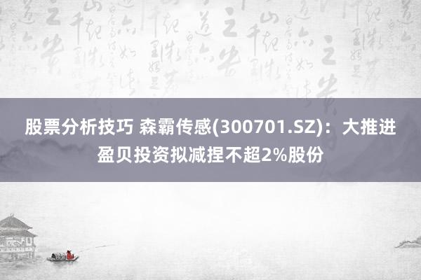 股票分析技巧 森霸传感(300701.SZ)：大推进盈贝投资拟减捏不超2%股份