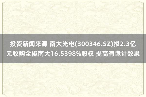 投资新闻来源 南大光电(300346.SZ)拟2.3亿元收购全椒南大16.5398%股权 提高有诡计效果