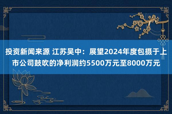 投资新闻来源 江苏吴中：展望2024年度包摄于上市公司鼓吹的净利润约5500万元至8000万元