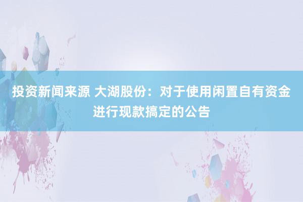 投资新闻来源 大湖股份：对于使用闲置自有资金进行现款搞定的公告