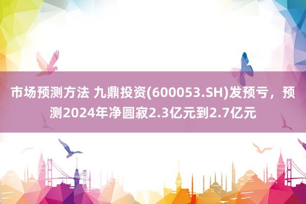 市场预测方法 九鼎投资(600053.SH)发预亏，预测2024年净圆寂2.3亿元到2.7亿元