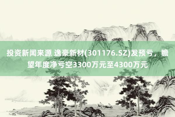 投资新闻来源 逸豪新材(301176.SZ)发预亏，瞻望年度净亏空3300万元至4300万元