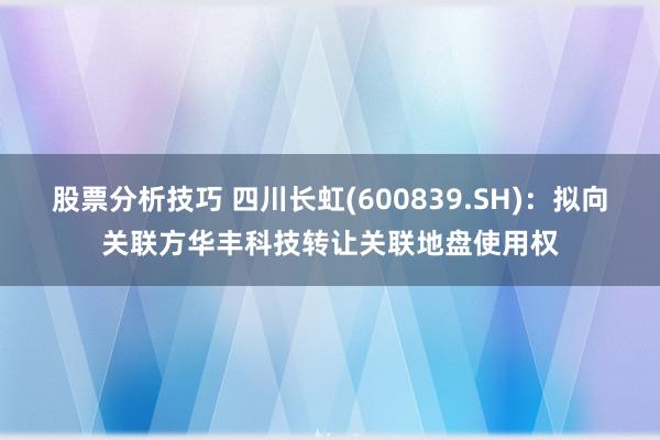 股票分析技巧 四川长虹(600839.SH)：拟向关联方华丰科技转让关联地盘使用权