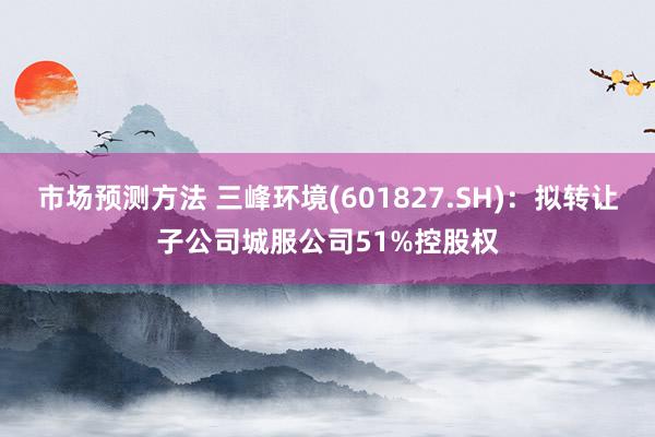 市场预测方法 三峰环境(601827.SH)：拟转让子公司城服公司51%控股权