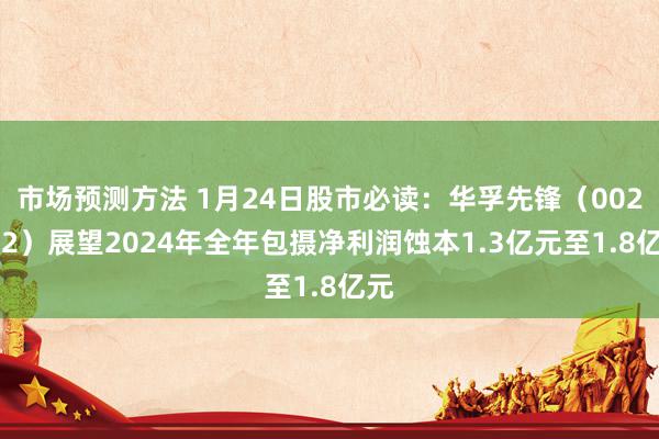 市场预测方法 1月24日股市必读：华孚先锋（002042）展望2024年全年包摄净利润蚀本1.3亿元至1.8亿元