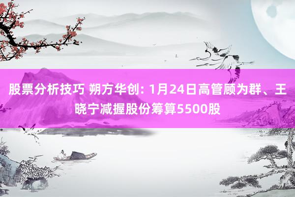 股票分析技巧 朔方华创: 1月24日高管顾为群、王晓宁减握股份筹算5500股