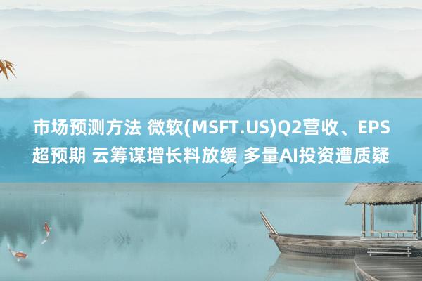 市场预测方法 微软(MSFT.US)Q2营收、EPS超预期 云筹谋增长料放缓 多量AI投资遭质疑