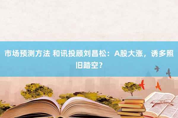 市场预测方法 和讯投顾刘昌松：A股大涨，诱多照旧踏空？