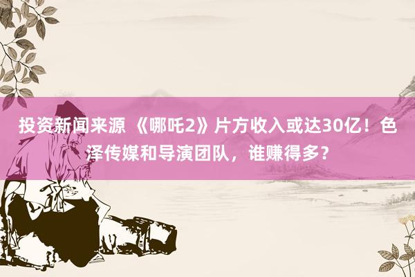 投资新闻来源 《哪吒2》片方收入或达30亿！色泽传媒和导演团队，谁赚得多？