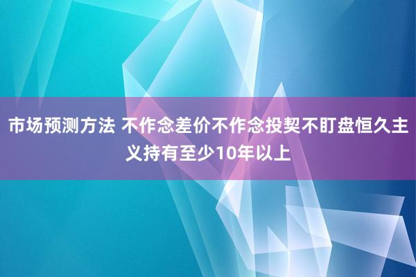 市场预测方法 不作念差价不作念投契不盯盘恒久主义持有至少10年以上