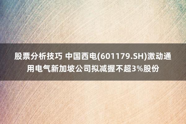 股票分析技巧 中国西电(601179.SH)激动通用电气新加坡公司拟减握不超3%股份