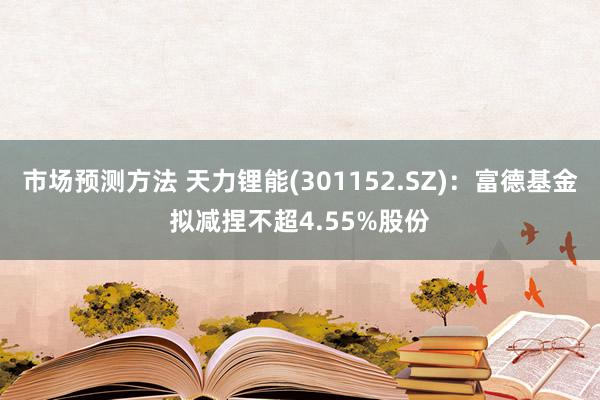 市场预测方法 天力锂能(301152.SZ)：富德基金拟减捏不超4.55%股份