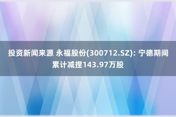 投资新闻来源 永福股份(300712.SZ): 宁德期间累计减捏143.97万股