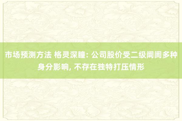 市场预测方法 格灵深瞳: 公司股价受二级阛阓多种身分影响, 不存在独特打压情形