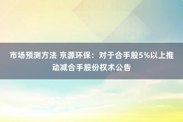 市场预测方法 京源环保：对于合手股5%以上推动减合手股份权术公告