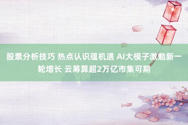 股票分析技巧 热点认识蕴机遇 AI大模子激勉新一轮增长 云筹算超2万亿市集可期