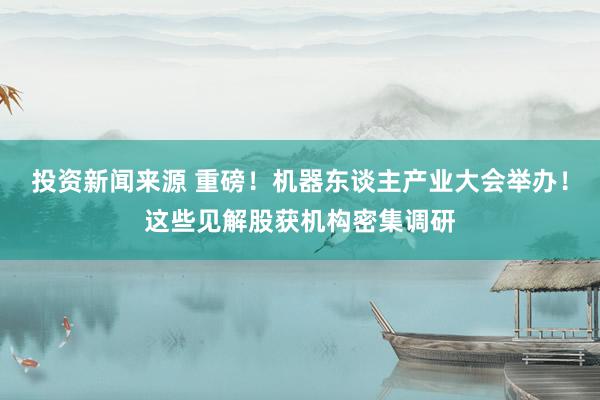 投资新闻来源 重磅！机器东谈主产业大会举办！这些见解股获机构密集调研