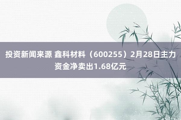 投资新闻来源 鑫科材料（600255）2月28日主力资金净卖出1.68亿元