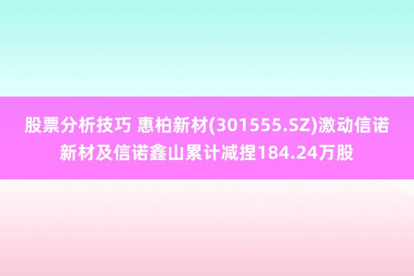 股票分析技巧 惠柏新材(301555.SZ)激动信诺新材及信诺鑫山累计减捏184.24万股