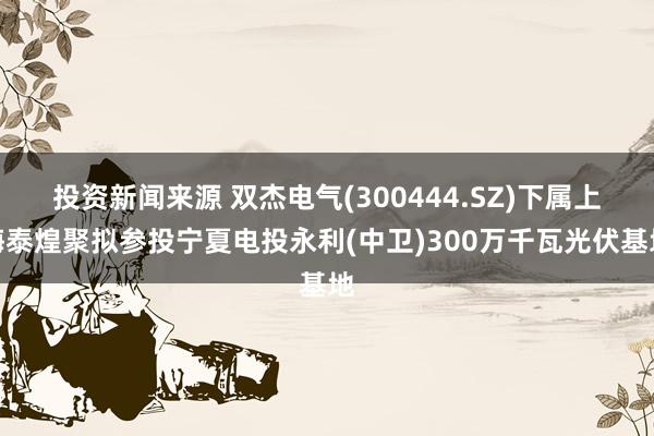 投资新闻来源 双杰电气(300444.SZ)下属上海泰煌聚拟参投宁夏电投永利(中卫)300万千瓦光伏基地