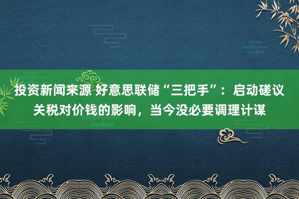 投资新闻来源 好意思联储“三把手”：启动磋议关税对价钱的影响，当今没必要调理计谋