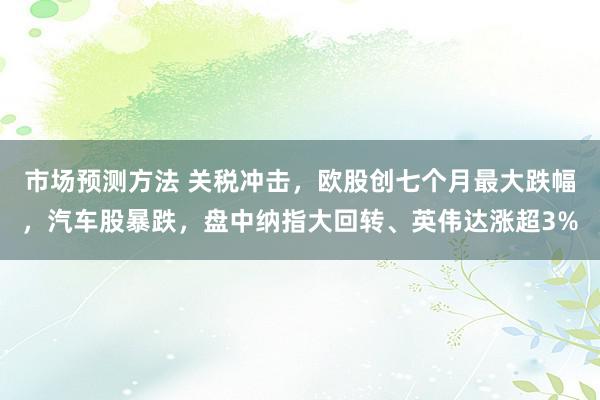 市场预测方法 关税冲击，欧股创七个月最大跌幅，汽车股暴跌，盘中纳指大回转、英伟达涨超3%