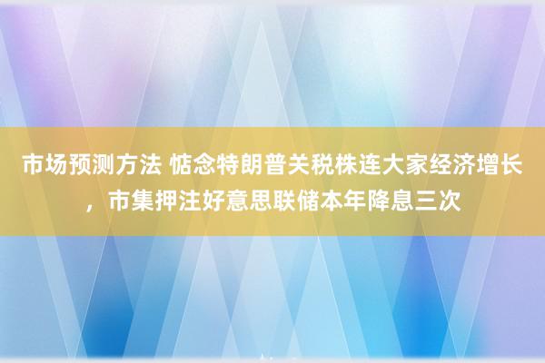 市场预测方法 惦念特朗普关税株连大家经济增长，市集押注好意思联储本年降息三次