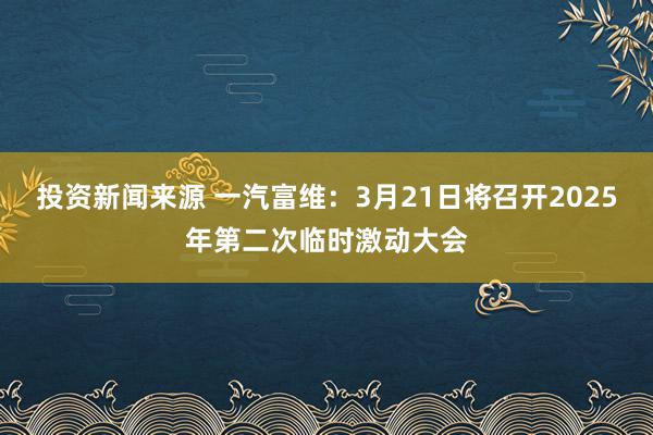 投资新闻来源 一汽富维：3月21日将召开2025年第二次临时激动大会