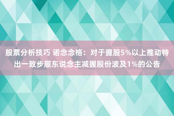 股票分析技巧 诺念念格：对于握股5%以上推动特出一致步履东说念主减握股份波及1%的公告