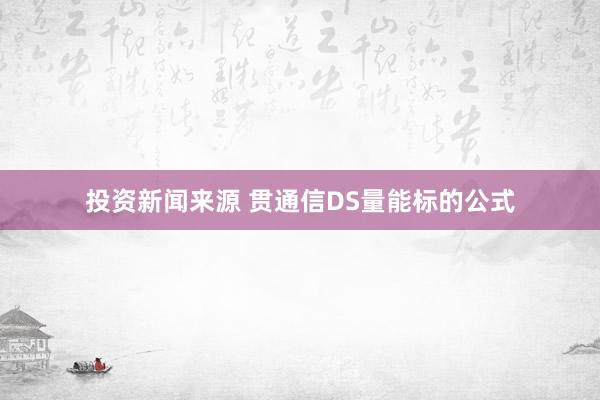 投资新闻来源 贯通信DS量能标的公式