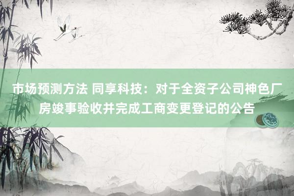 市场预测方法 同享科技：对于全资子公司神色厂房竣事验收并完成工商变更登记的公告