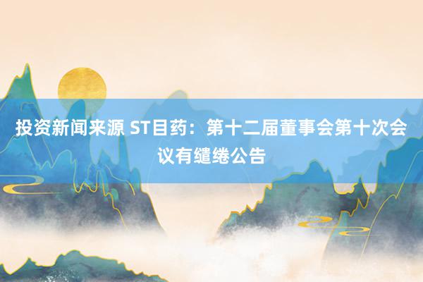 投资新闻来源 ST目药：第十二届董事会第十次会议有缱绻公告