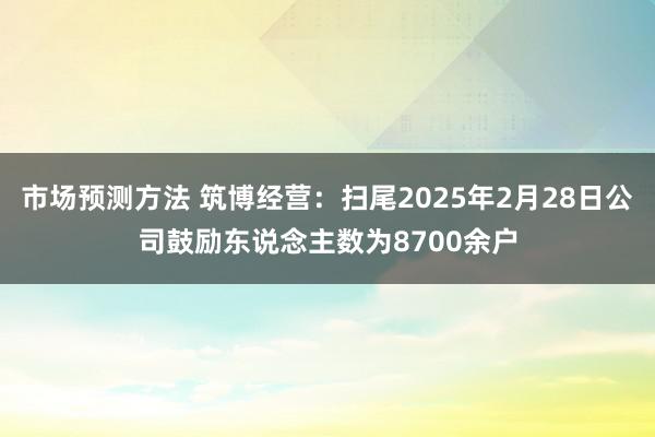 市场预测方法 筑博经营：扫尾2025年2月28日公司鼓励东说念主数为8700余户