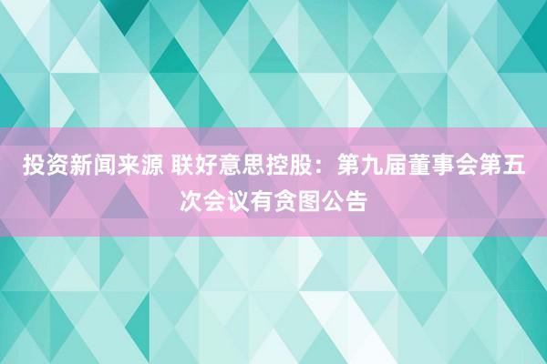 投资新闻来源 联好意思控股：第九届董事会第五次会议有贪图公告