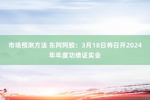 市场预测方法 东阿阿胶：3月18日将召开2024年年度功绩证实会