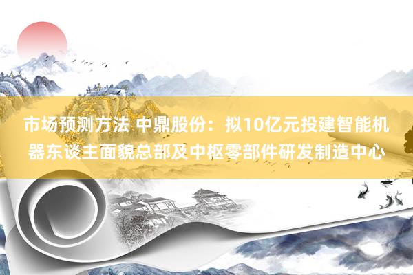 市场预测方法 中鼎股份：拟10亿元投建智能机器东谈主面貌总部及中枢零部件研发制造中心