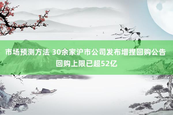 市场预测方法 30余家沪市公司发布增捏回购公告 回购上限已超52亿