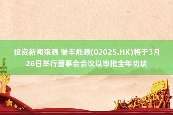 投资新闻来源 瑞丰能源(02025.HK)将于3月26日举行董事会会议以审批全年功绩