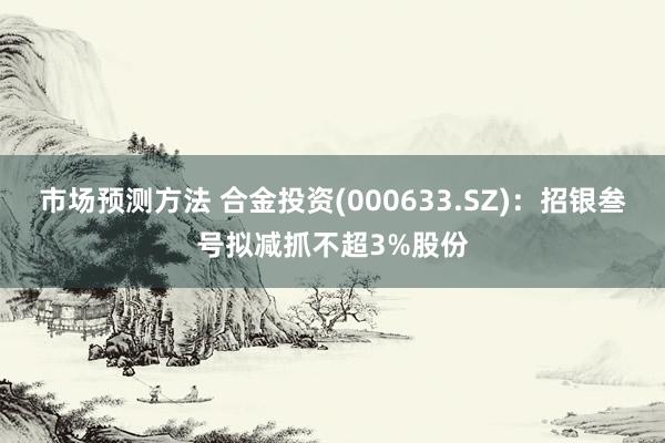 市场预测方法 合金投资(000633.SZ)：招银叁号拟减抓不超3%股份