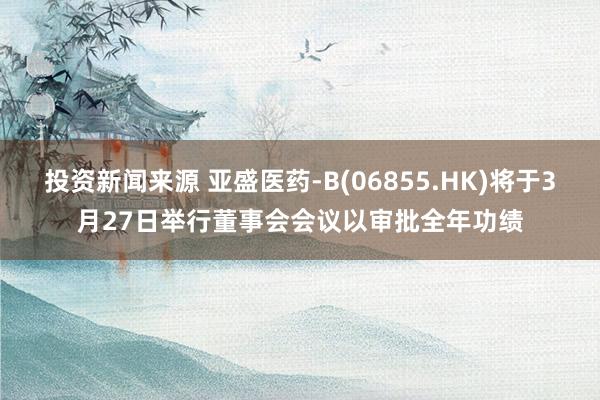 投资新闻来源 亚盛医药-B(06855.HK)将于3月27日举行董事会会议以审批全年功绩