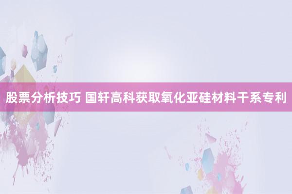 股票分析技巧 国轩高科获取氧化亚硅材料干系专利