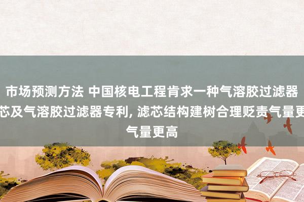 市场预测方法 中国核电工程肯求一种气溶胶过滤器滤芯及气溶胶过滤器专利, 滤芯结构建树合理贬责气量更高